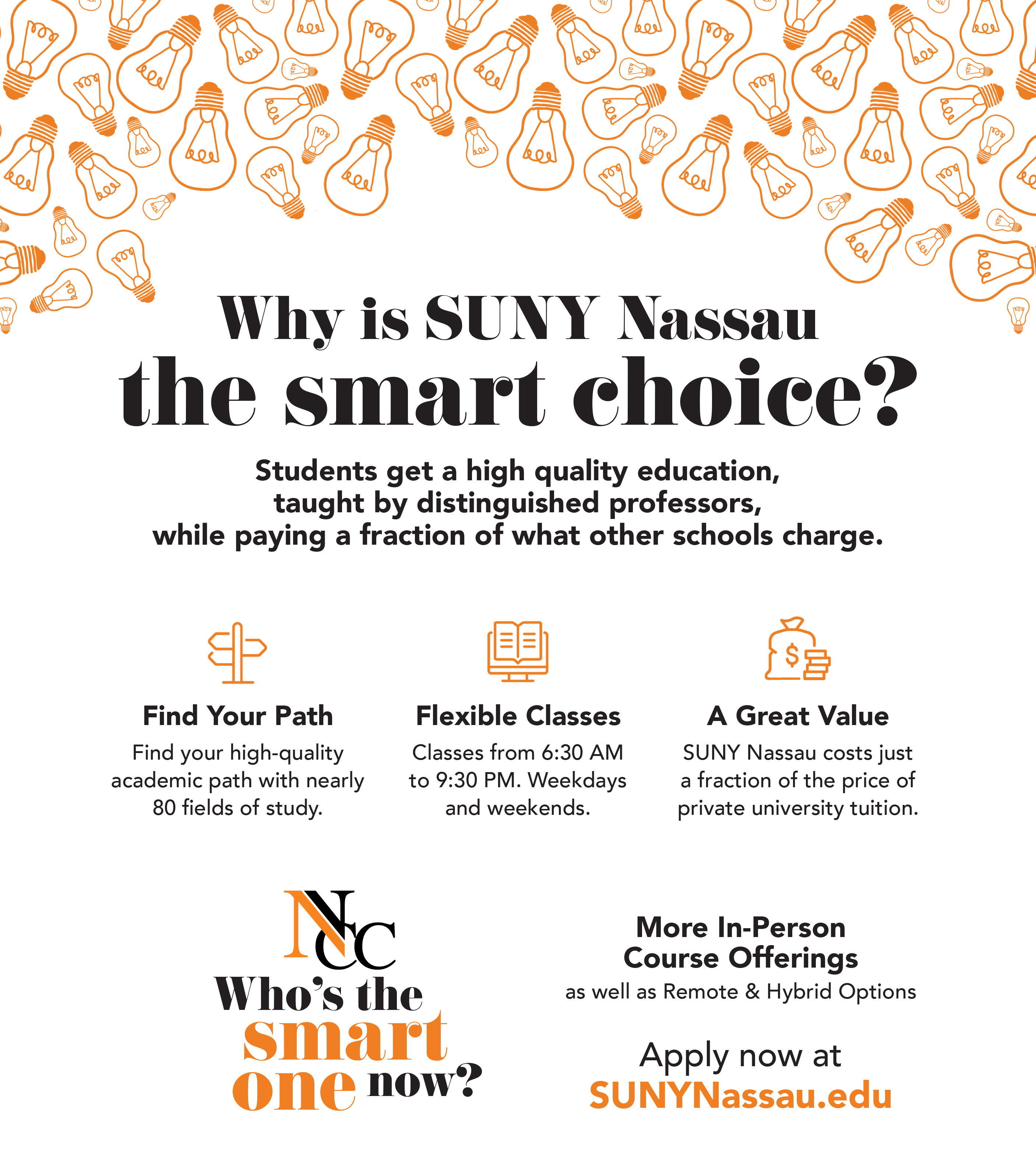Why is USUNY Nassu the smart choice? Students get a hi quality education, taught by distinguished professors, while paying a fraction of what other school charge. Find your path, find you high-quality academic path with nearly 80 fileds of study. Flexible Classes, Classes from 6:30am to 9:30pm. weekdays and weekends. A great value, SUNY Nassau costs just a fraction of the price of private university tuition. Who's the smart one now? More in person course offerings as well as remote and hybrid options. Apply now at SUNYNassu.edu